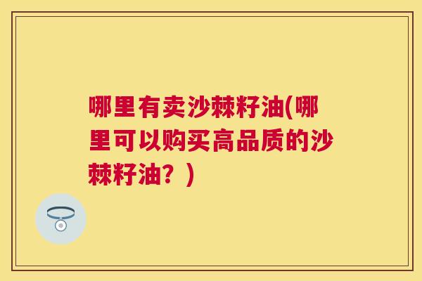 哪里有卖沙棘籽油(哪里可以购买高品质的沙棘籽油?)