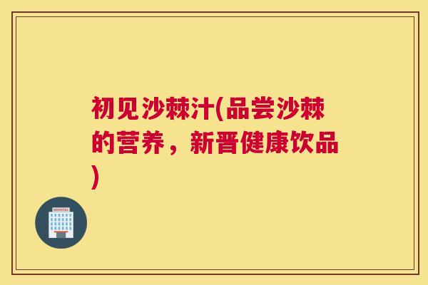 初见沙棘汁(品尝沙棘的营养，新晋健康饮品)