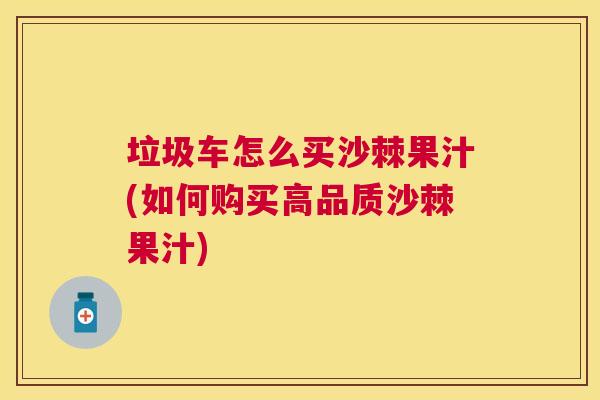 垃圾车怎么买沙棘果汁(如何购买高品质沙棘果汁)