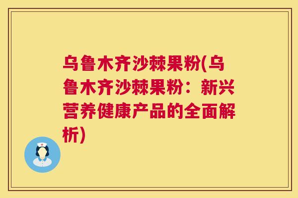 乌鲁木齐沙棘果粉(乌鲁木齐沙棘果粉：新兴营养健康产品的全面解析)