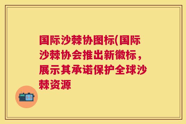 国际沙棘协图标(国际沙棘协会推出新徽标，展示其承诺保护全球沙棘资源