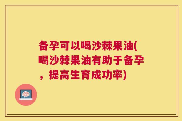 备孕可以喝沙棘果油(喝沙棘果油有助于备孕，提高生育成功率)