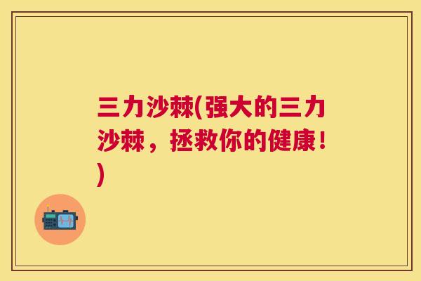 三力沙棘(强大的三力沙棘,拯救你的健康!)