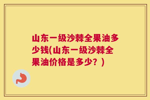 山东一级沙棘全果油多少钱(山东一级沙棘全果油价格是多少？)