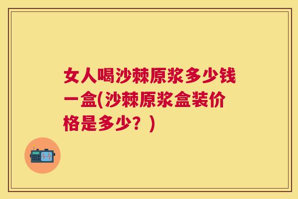 女人喝沙棘原浆多少钱一盒(沙棘原浆盒装价格是多少？)