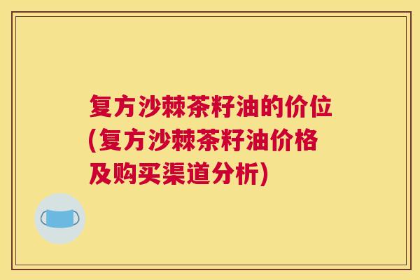 复方沙棘茶籽油的价位(复方沙棘茶籽油价格及购买渠道分析)