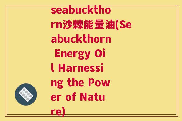 seabuckthorn沙棘能量油(Seabuckthorn Energy Oil Harnessing the Power of Nature) seabuckthorn沙棘能量油(Seabuckthorn Energy Oil Harnessing the Power of Nature)