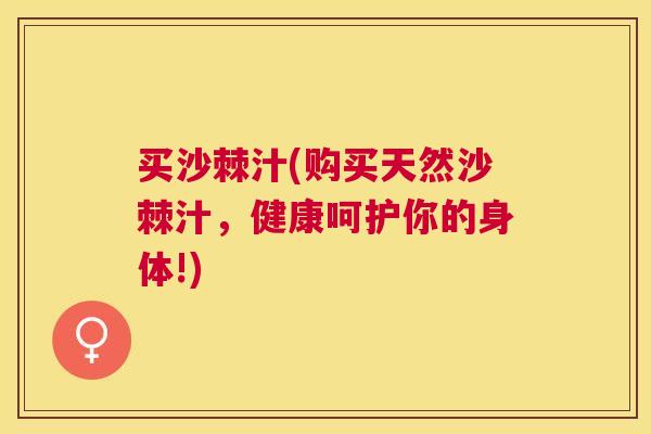 买沙棘汁(购买天然沙棘汁,健康呵护你的身体!)
