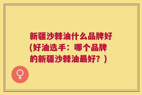 新疆沙棘油什么品牌好(好油选手：哪个品牌的新疆沙棘油好？)