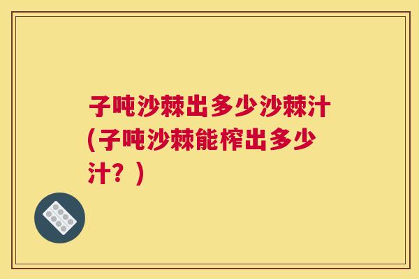 子吨沙棘出多少沙棘汁(子吨沙棘能榨出多少汁?)