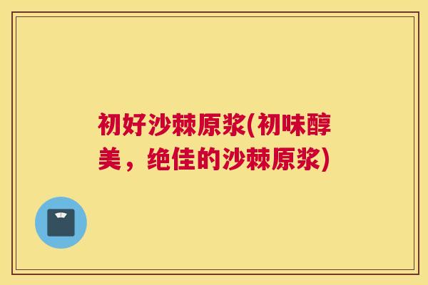 初好沙棘原浆(初味醇美,绝佳的沙棘原浆)