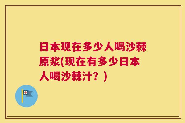 日本现在多少人喝沙棘原浆(现在有多少日本人喝沙棘汁?)