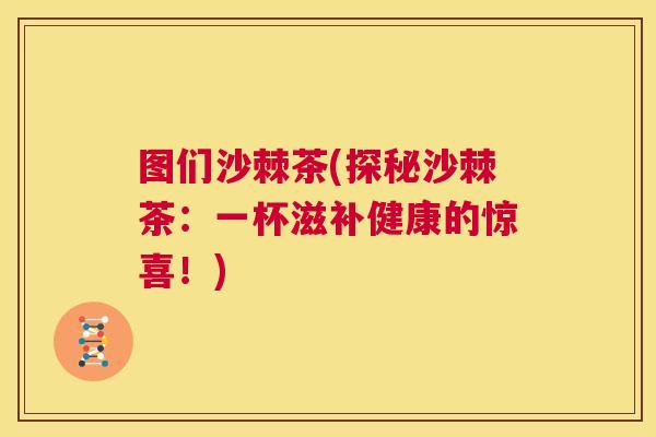 图们沙棘茶(探秘沙棘茶：一杯滋补健康的惊喜！)