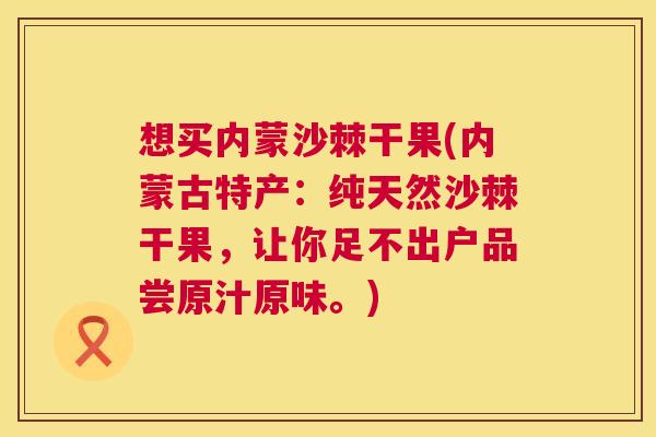想买内蒙沙棘干果(内蒙古特产:纯天然沙棘干果,让你足不出户品尝原汁原味。)