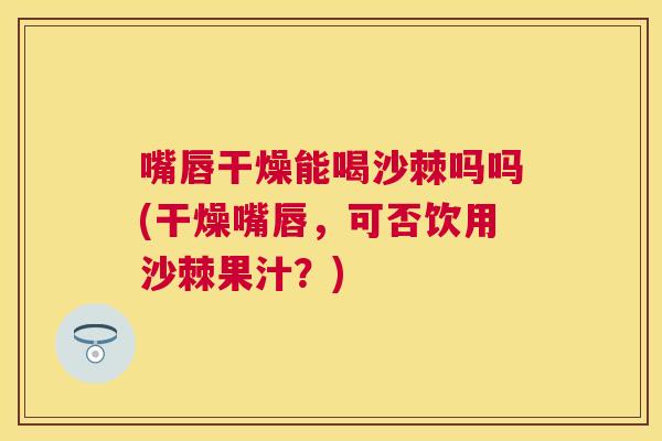 嘴唇干燥能喝沙棘吗吗(干燥嘴唇，可否饮用沙棘果汁？)