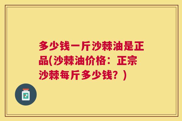 多少钱一斤沙棘油是正品(沙棘油价格：正宗沙棘每斤多少钱？)
