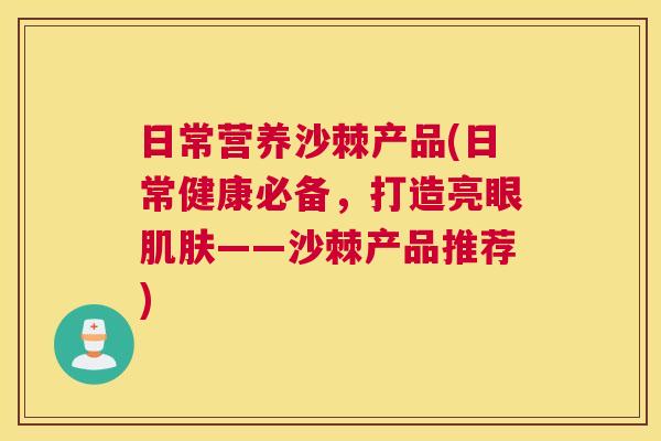 日常营养沙棘产品(日常健康必备,打造亮眼——沙棘产品推荐) 日常营养沙棘产品(日常健康必备,打造亮眼——沙棘产品推荐)