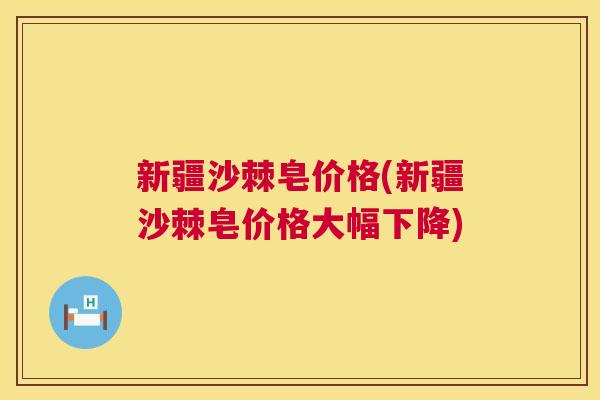 新疆沙棘皂价格(新疆沙棘皂价格大幅下降)
