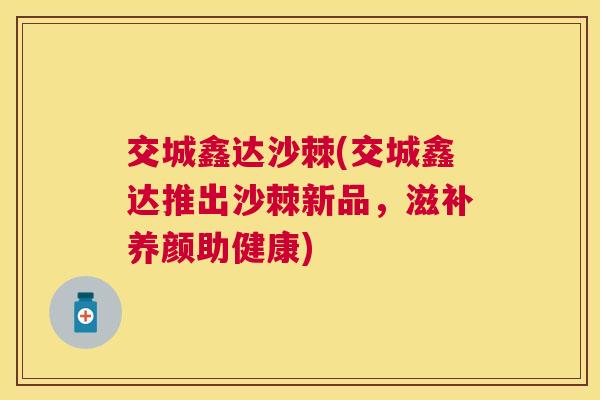 交城鑫达沙棘(交城鑫达推出沙棘新品，滋补养颜助健康)