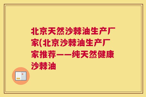 北京天然沙棘油生产厂家(北京沙棘油生产厂家推荐——纯天然健康沙棘油