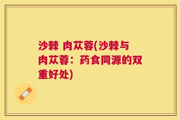 沙棘 肉苁蓉(沙棘与肉苁蓉：药食同源的双重好处)