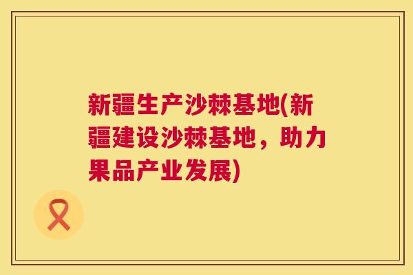 新疆生产沙棘基地(新疆建设沙棘基地，助力果品产业发展)