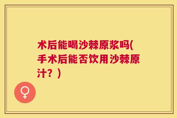 术后能喝沙棘原浆吗(手术后能否饮用沙棘原汁？)