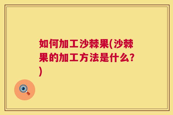 如何加工沙棘果(沙棘果的加工方法是什么?)