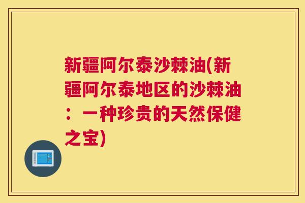 新疆阿尔泰沙棘油(新疆阿尔泰地区的沙棘油：一种珍贵的天然保健之宝)
