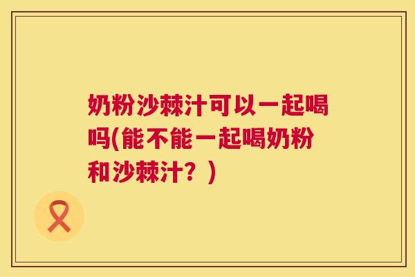 奶粉沙棘汁可以一起喝吗(能不能一起喝奶粉和沙棘汁？)