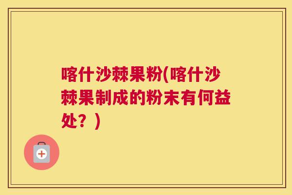 喀什沙棘果粉(喀什沙棘果制成的粉末有何益处?)