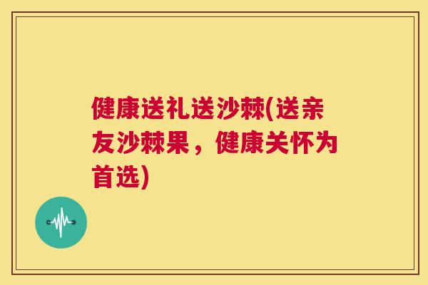 健康送礼送沙棘(送亲友沙棘果，健康关怀为首选)