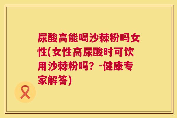 尿酸高能喝沙棘粉吗女性(女性高尿酸时可饮用沙棘粉吗?-健康专家解答)