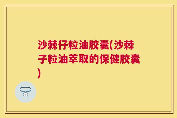 沙棘仔粒油胶囊(沙棘子粒油萃取的保健胶囊)