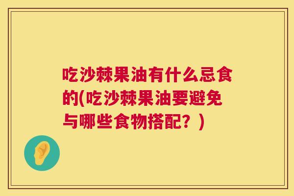 吃沙棘果油有什么忌食的(吃沙棘果油要避免与哪些食物搭配?)