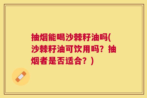 抽烟能喝沙棘籽油吗(沙棘籽油可饮用吗？抽烟者是否适合？)