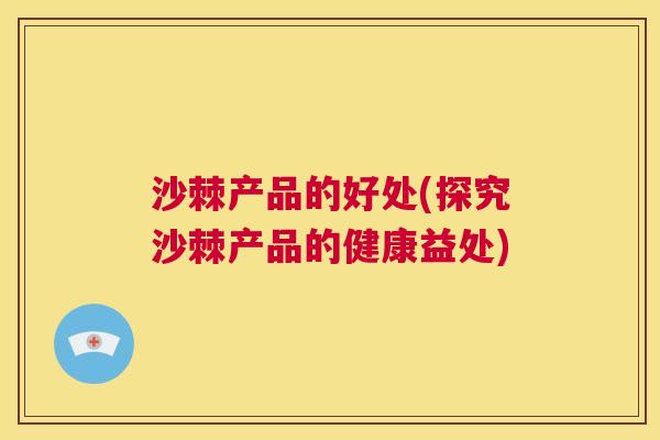 沙棘产品的好处(探究沙棘产品的健康益处) 沙棘产品的好处(探究沙棘产品的健康益处)