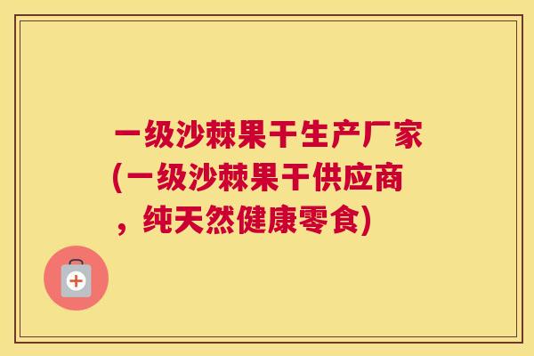 一级沙棘果干生产厂家(一级沙棘果干供应商,纯天然健康零食) 一级沙棘果干生产厂家(一级沙棘果干供应商,纯天然健康零食)