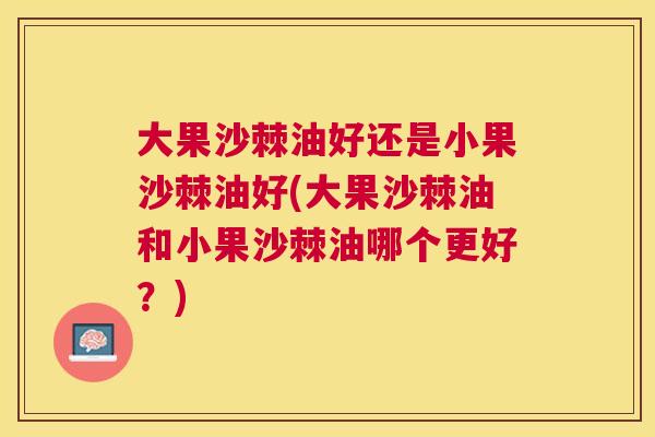 大果沙棘油好还是小果沙棘油好(大果沙棘油和小果沙棘油哪个更好？)