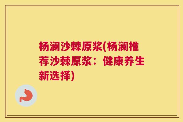 杨澜沙棘原浆(杨澜推荐沙棘原浆:健康养生新选择)