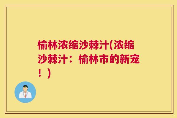 榆林浓缩沙棘汁(浓缩沙棘汁：榆林市的新宠！)