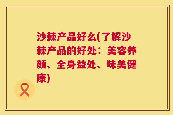 沙棘产品好么(了解沙棘产品的好处：美容养颜、全身益处、味美健康)