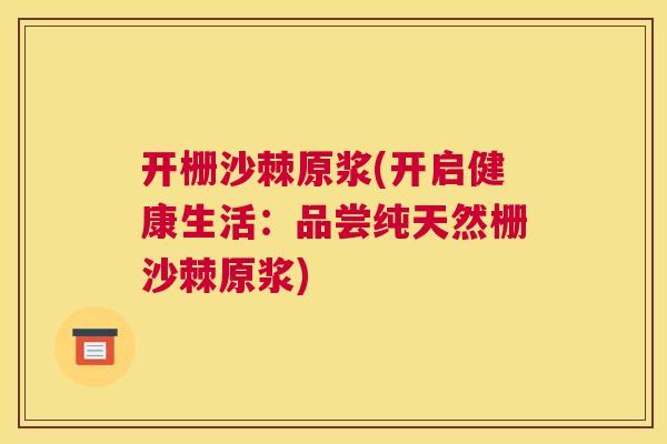 开栅沙棘原浆(开启健康生活：品尝纯天然栅沙棘原浆)