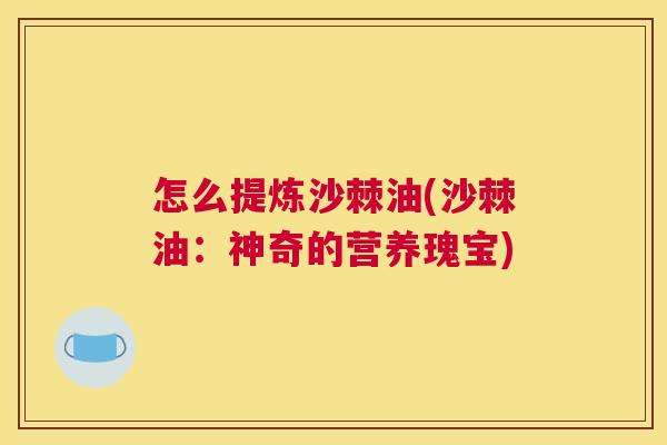怎么提炼沙棘油(沙棘油：神奇的营养瑰宝)
