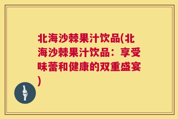 北海沙棘果汁饮品(北海沙棘果汁饮品：享受味蕾和健康的双重盛宴)