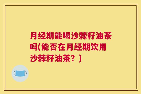 月经期能喝沙棘籽油茶吗(能否在月经期饮用沙棘籽油茶?)
