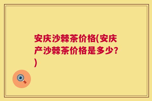 安庆沙棘茶价格(安庆产沙棘茶价格是多少?)