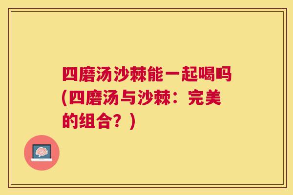 四磨汤沙棘能一起喝吗(四磨汤与沙棘:完美的组合?)