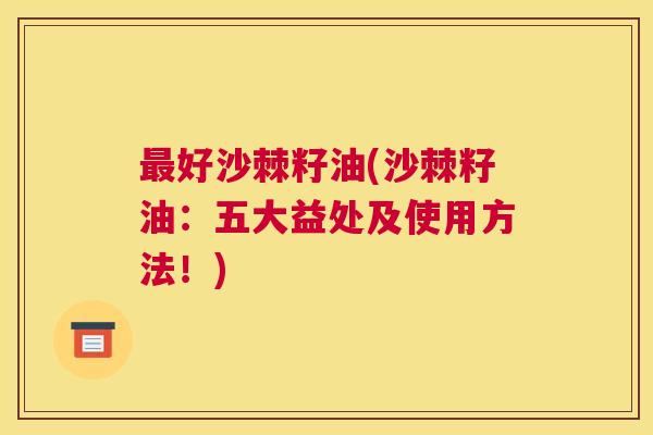 最好沙棘籽油(沙棘籽油：五大益处及使用方法！)