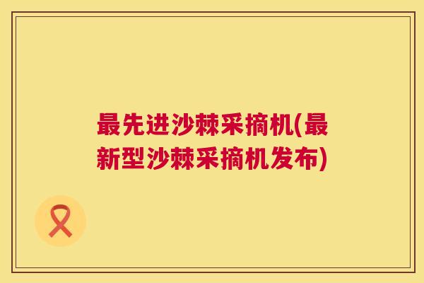 最先进沙棘采摘机(最新型沙棘采摘机发布)